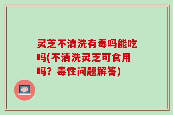 灵芝不清洗有毒吗能吃吗(不清洗灵芝可食用吗？毒性问题解答)