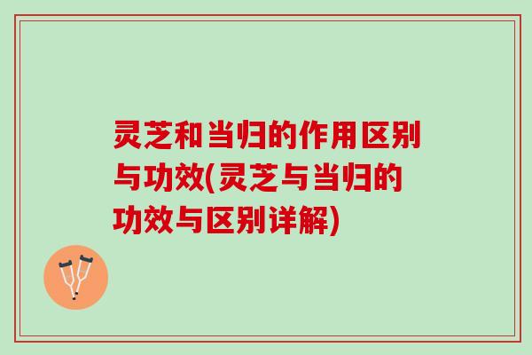 灵芝和当归的作用区别与功效(灵芝与当归的功效与区别详解)