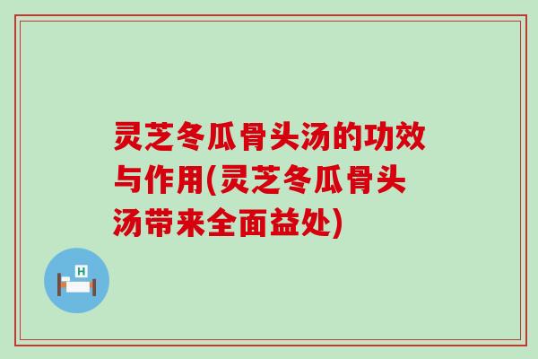 灵芝冬瓜骨头汤的功效与作用(灵芝冬瓜骨头汤带来全面益处)