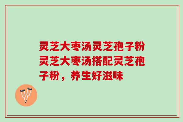 灵芝大枣汤灵芝孢子粉灵芝大枣汤搭配灵芝孢子粉，养生好滋味