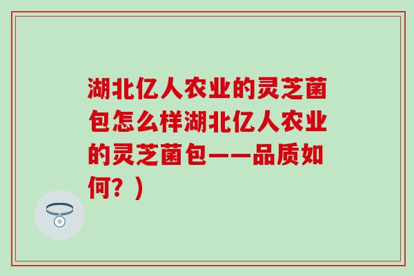 湖北亿人农业的灵芝菌包怎么样湖北亿人农业的灵芝菌包——品质如何？)