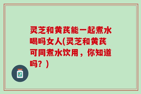 灵芝和黄芪能一起煮水喝吗女人(灵芝和黄芪可同煮水饮用，你知道吗？)