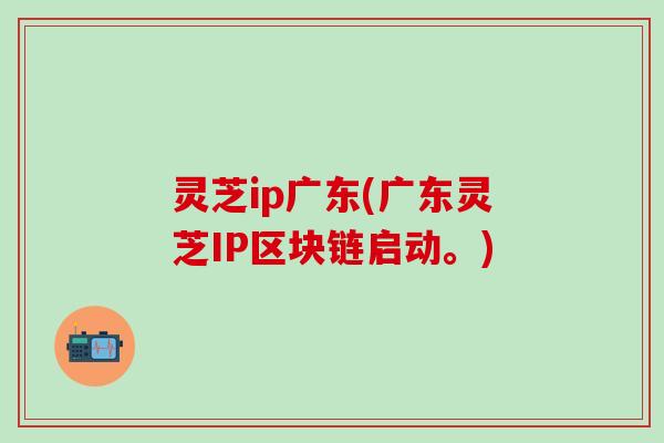 灵芝ip广东(广东灵芝IP区块链启动。)