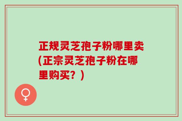 正规灵芝孢子粉哪里卖(正宗灵芝孢子粉在哪里购买？)