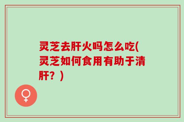 灵芝去肝火吗怎么吃(灵芝如何食用有助于清肝？)