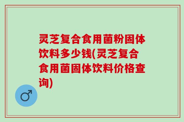灵芝复合食用菌粉固体饮料多少钱(灵芝复合食用菌固体饮料价格查询)
