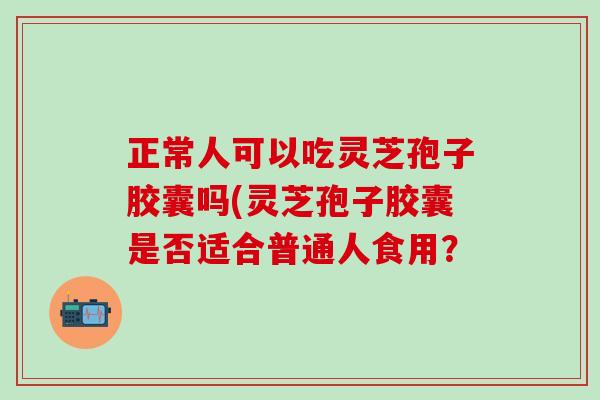 正常人可以吃灵芝孢子胶囊吗(灵芝孢子胶囊是否适合普通人食用？