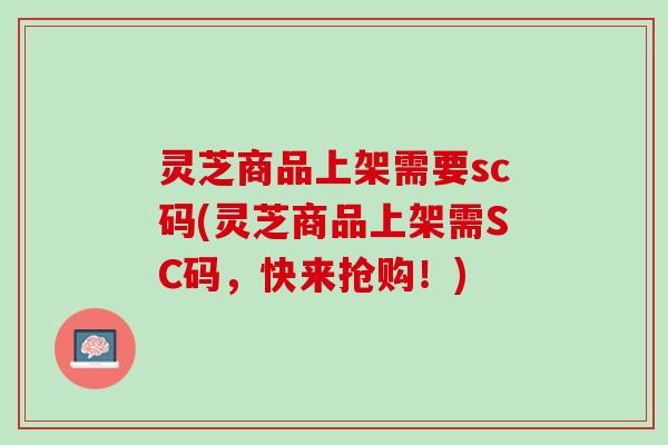 灵芝商品上架需要sc码(灵芝商品上架需SC码，快来抢购！)