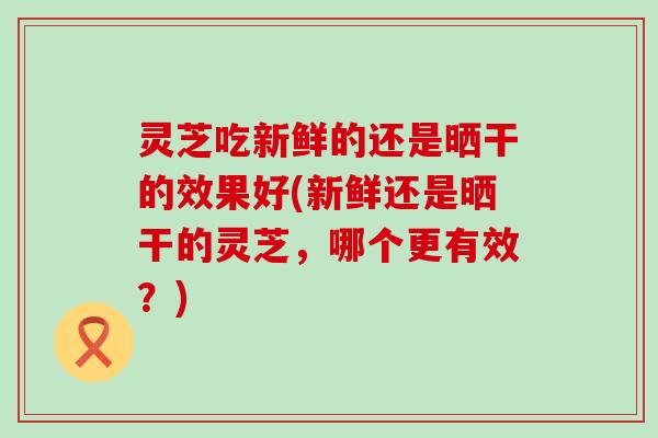 灵芝吃新鲜的还是晒干的效果好(新鲜还是晒干的灵芝，哪个更有效？)