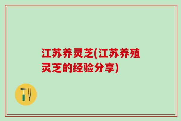 江苏养灵芝(江苏养殖灵芝的经验分享)