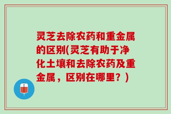 灵芝去除农药和重金属的区别(灵芝有助于净化土壤和去除农药及重金属,区别在哪里?) 灵芝去除农药和重金属的区别(灵芝有助于净化土壤和去除农药及重金属,区别在哪里?)