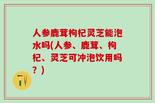 人参鹿茸枸杞灵芝能泡水吗(人参、鹿茸、枸杞、灵芝可冲泡饮用吗？)