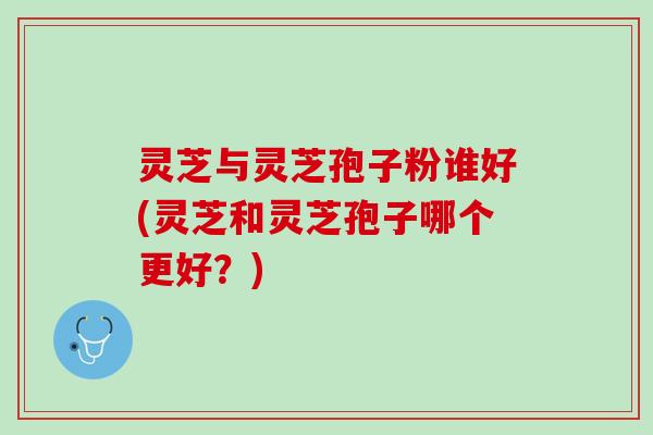 灵芝与灵芝孢子粉谁好(灵芝和灵芝孢子哪个更好？)