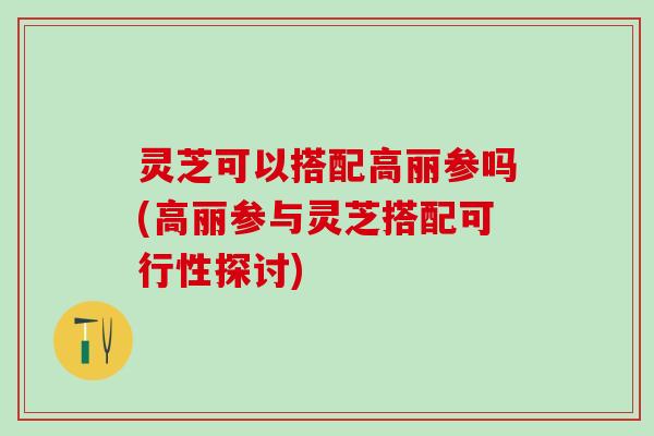 灵芝可以搭配高丽参吗(高丽参与灵芝搭配可行性探讨)