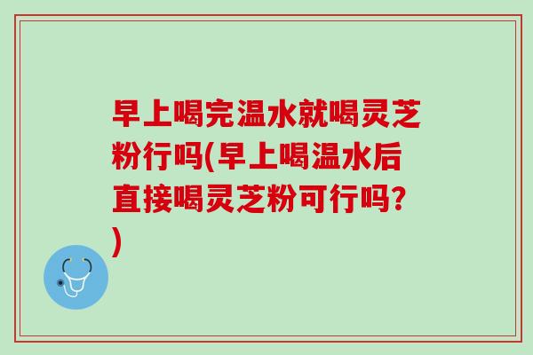 早上喝完温水就喝灵芝粉行吗(早上喝温水后直接喝灵芝粉可行吗？)