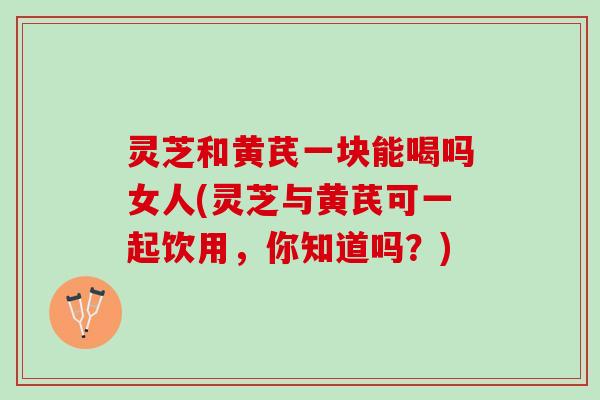 灵芝和黄芪一块能喝吗女人(灵芝与黄芪可一起饮用，你知道吗？)