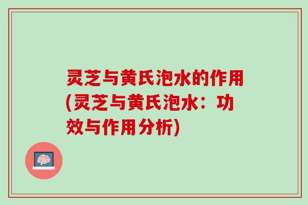 灵芝与黄氏泡水的作用(灵芝与黄氏泡水：功效与作用分析)