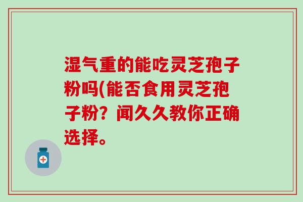 湿气重的能吃灵芝孢子粉吗(能否食用灵芝孢子粉？闻久久教你正确选择。