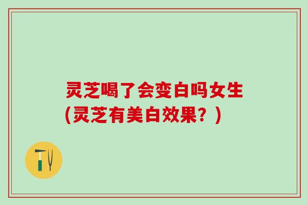 灵芝喝了会变白吗女生(灵芝有美白效果？)