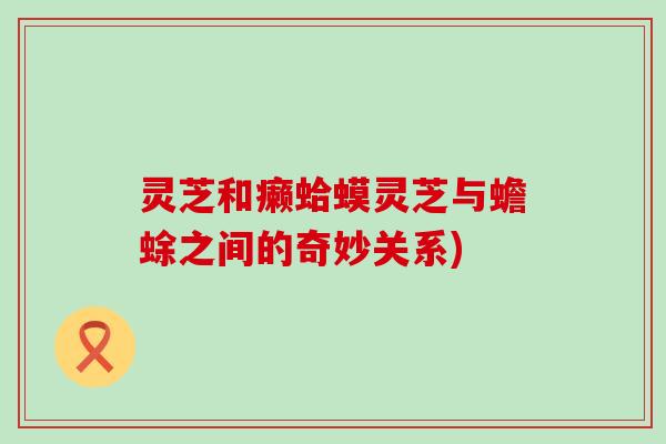 灵芝和癞蛤蟆灵芝与蟾蜍之间的奇妙关系)