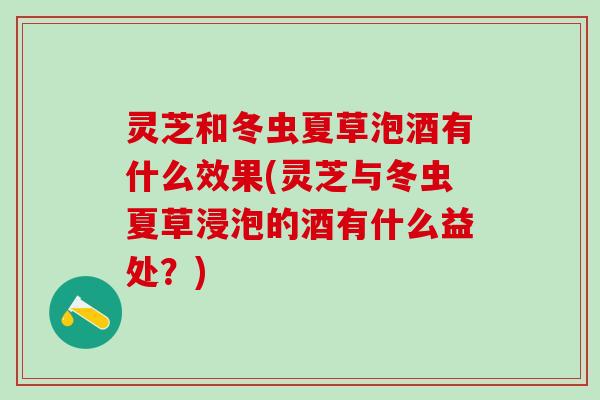 灵芝和冬虫夏草泡酒有什么效果(灵芝与冬虫夏草浸泡的酒有什么益处？)