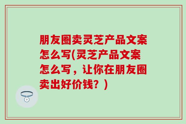 朋友圈卖灵芝产品文案怎么写(灵芝产品文案怎么写，让你在朋友圈卖出好价钱？)