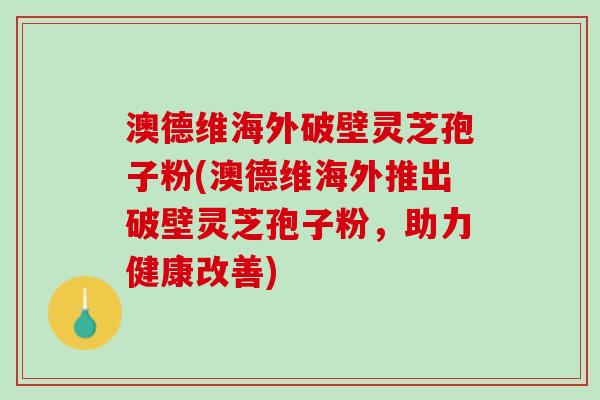 澳德维海外破壁灵芝孢子粉(澳德维海外推出破壁灵芝孢子粉，助力健康改善)