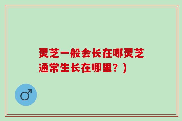 灵芝一般会长在哪灵芝通常生长在哪里？)