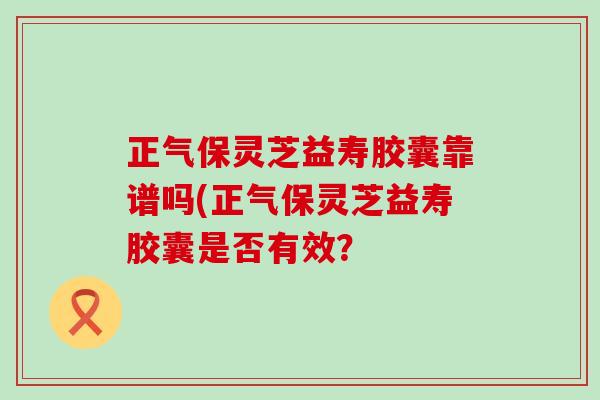 正气保灵芝益寿胶囊靠谱吗(正气保灵芝益寿胶囊是否有效? 正气保灵芝益寿胶囊靠谱吗(正气保灵芝益寿胶囊是否有效?