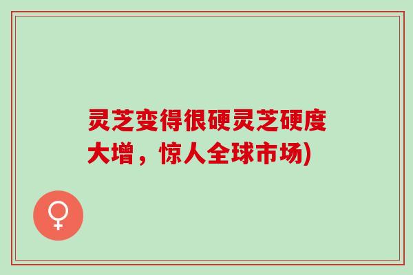 灵芝变得很硬灵芝硬度大增，惊人全球市场)