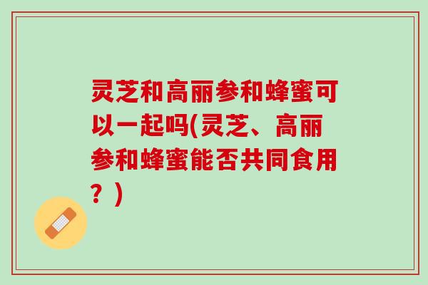 灵芝和高丽参和蜂蜜可以一起吗(灵芝、高丽参和蜂蜜能否共同食用？)