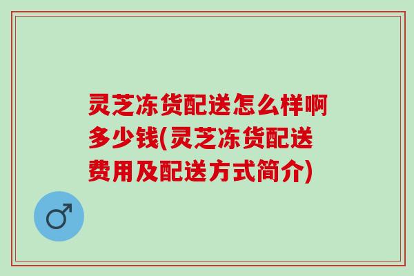 灵芝冻货配送怎么样啊多少钱(灵芝冻货配送费用及配送方式简介)
