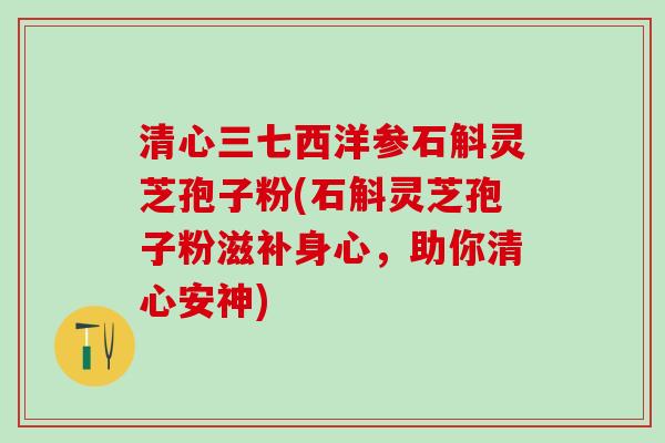清心三七西洋参石斛灵芝孢子粉(石斛灵芝孢子粉滋补身心,助你清心安神) 清心三七西洋参石斛灵芝孢子粉(石斛灵芝孢子粉滋补身心,助你清心安神)