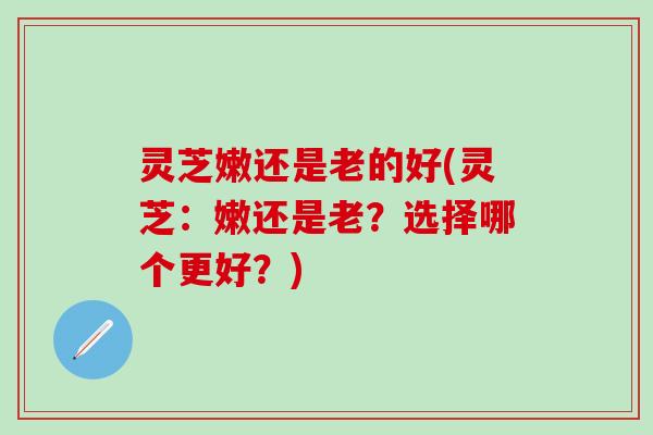 灵芝嫩还是老的好(灵芝：嫩还是老？选择哪个更好？)
