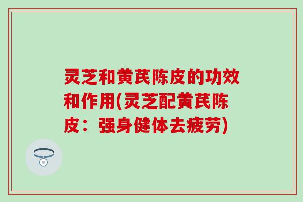灵芝和黄芪陈皮的功效和作用(灵芝配黄芪陈皮：强身健体去疲劳)
