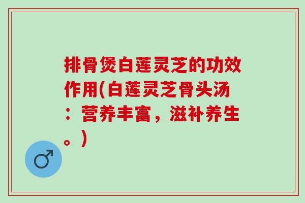 排骨煲白莲灵芝的功效作用(白莲灵芝骨头汤：营养丰富，滋补养生。)