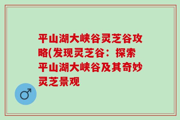 平山湖大峡谷灵芝谷攻略(发现灵芝谷：探索平山湖大峡谷及其奇妙灵芝景观