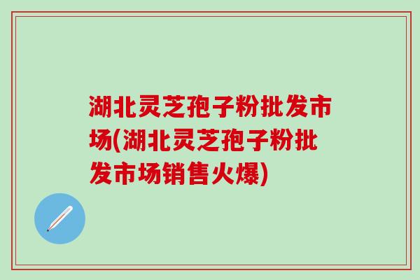 湖北灵芝孢子粉批发市场(湖北灵芝孢子粉批发市场销售火爆)