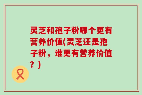 灵芝和孢子粉哪个更有营养价值(灵芝还是孢子粉,谁更有营养价值?) 灵芝和孢子粉哪个更有营养价值(灵芝还是孢子粉,谁更有营养价值?)