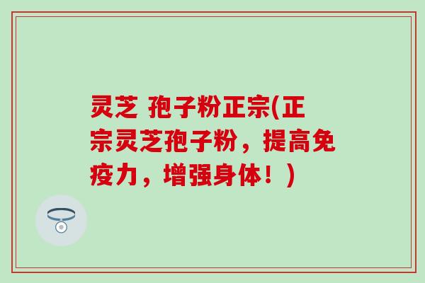 灵芝 孢子粉正宗(正宗灵芝孢子粉，提高免疫力，增强身体！)