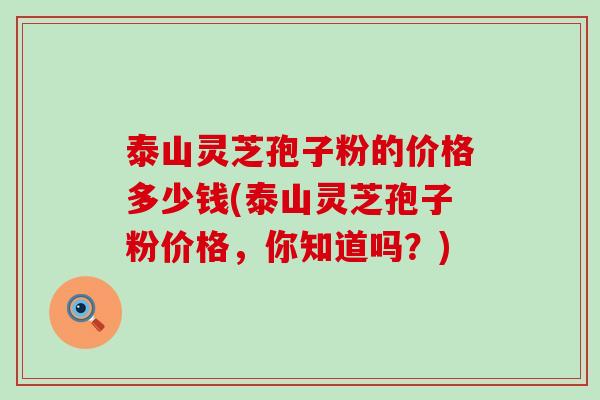 泰山灵芝孢子粉的价格多少钱(泰山灵芝孢子粉价格，你知道吗？)