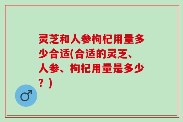 灵芝和人参枸杞用量多少合适(合适的灵芝、人参、枸杞用量是多少？)