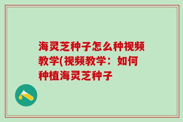 海灵芝种子怎么种视频教学(视频教学：如何种植海灵芝种子