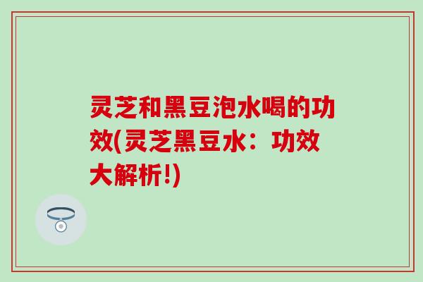 灵芝和黑豆泡水喝的功效(灵芝黑豆水：功效大解析!)