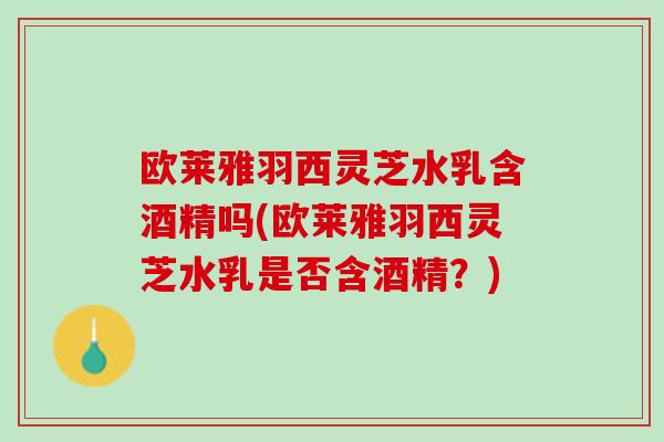 欧莱雅羽西灵芝水乳含酒精吗(欧莱雅羽西灵芝水乳是否含酒精？)