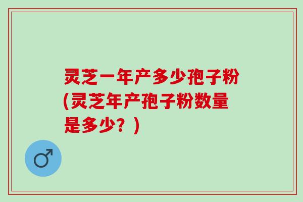 灵芝一年产多少孢子粉(灵芝年产孢子粉数量是多少？)