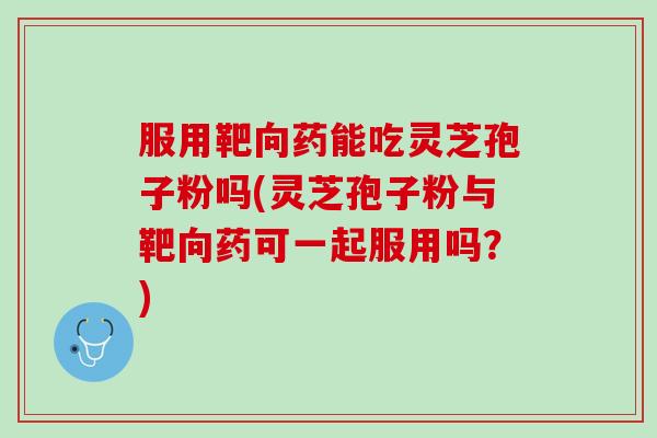 服用靶向药能吃灵芝孢子粉吗(灵芝孢子粉与靶向药可一起服用吗？)