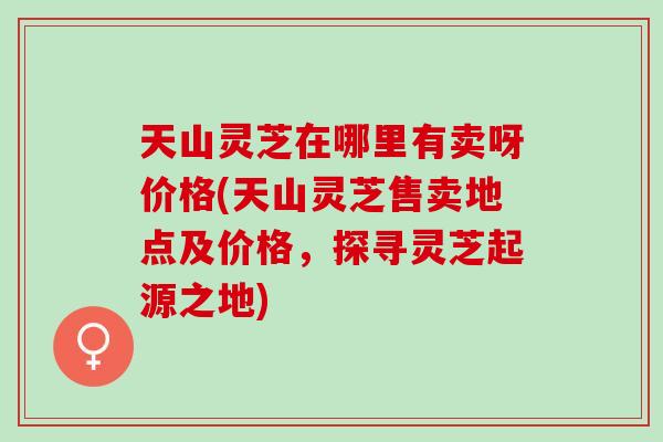 天山灵芝在哪里有卖呀价格(天山灵芝售卖地点及价格，探寻灵芝起源之地)