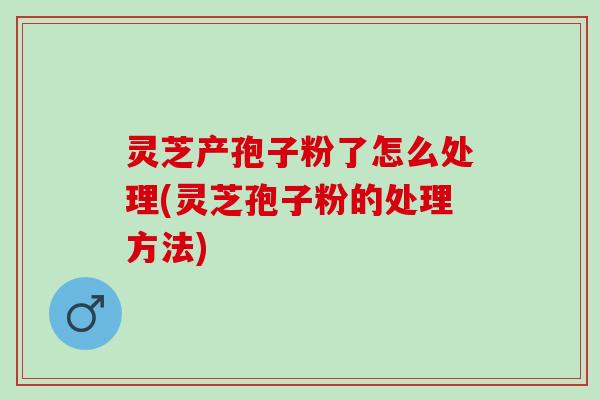 灵芝产孢子粉了怎么处理(灵芝孢子粉的处理方法) 灵芝产孢子粉了怎么处理(灵芝孢子粉的处理方法)