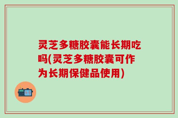 灵芝多糖胶囊能长期吃吗(灵芝多糖胶囊可作为长期保健品使用)